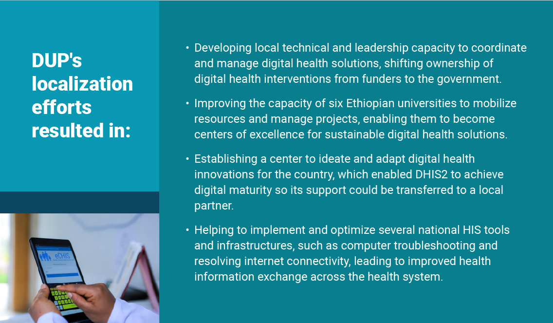 DUP's localization efforts resulted in: - Developing local technical and leadership capacity to coordinate and manage digital health solutions, shifting ownership of digital health interventions from funders to the government. - Improving the capacity of six Ethiopian universities to mobilize resources and manage projects, enabling them to become centers of excellence for sustainable digital health solutions. - Establishing a center to ideate and adapt digital health innovations for the country, which enabled DHIS2 to achieve digital maturity so its support could be transferred to a local partner. - Helping to implement and optimize several national HIS tools and infrastructures, such as computer troubleshooting and resolving internet connectivity, leading to improved health information exchange across the health system.